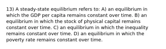 13) A steady-state equilibrium refers to: A) an equilibrium in which the GDP per capita remains constant over time. B) an equilibrium in which the stock of physical capital remains constant over time. C) an equilibrium in which the inequality remains constant over time. D) an equilibrium in which the poverty rate remains constant over time.