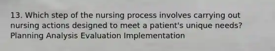 13. Which step of the nursing process involves carrying out nursing actions designed to meet a patient's unique needs? Planning Analysis Evaluation Implementation