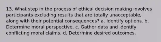 13. What step in the process of ethical decision making involves participants excluding results that are totally unacceptable, along with their potential consequences? a. Identify options. b. Determine moral perspective. c. Gather data and identify conflicting moral claims. d. Determine desired outcomes.