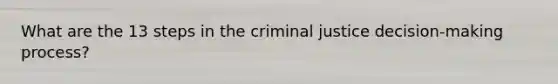 What are the 13 steps in the criminal justice decision-making process?