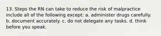 13. Steps the RN can take to reduce the risk of malpractice include all of the following except: a. administer drugs carefully. b. document accurately. c. do not delegate any tasks. d. think before you speak.