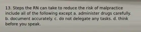 13. Steps the RN can take to reduce the risk of malpractice include all of the following except a. administer drugs carefully. b. document accurately. c. do not delegate any tasks. d. think before you speak.