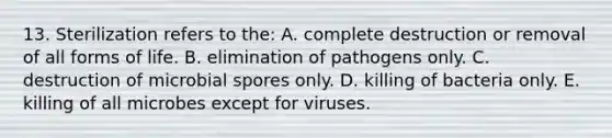 13. Sterilization refers to the: A. complete destruction or removal of all forms of life. B. elimination of pathogens only. C. destruction of microbial spores only. D. killing of bacteria only. E. killing of all microbes except for viruses.