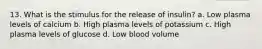 13. What is the stimulus for the release of insulin? a. Low plasma levels of calcium b. High plasma levels of potassium c. High plasma levels of glucose d. Low blood volume