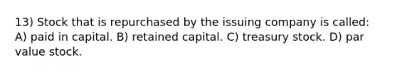 13) Stock that is repurchased by the issuing company is called: A) paid in capital. B) retained capital. C) treasury stock. D) par value stock.