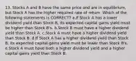 13. Stocks A and B have the same price and are in equilibrium, but Stock A has the higher required rate of return. Which of the following statements is CORRECT? a.If Stock A has a lower dividend yield than Stock B, its expected capital gains yield must be higher than Stock B's. b.Stock B must have a higher dividend yield than Stock A. c.Stock A must have a higher dividend yield than Stock B. d.If Stock A has a higher dividend yield than Stock B, its expected capital gains yield must be lower than Stock B's. e.Stock A must have both a higher dividend yield and a higher capital gains yield than Stock B.