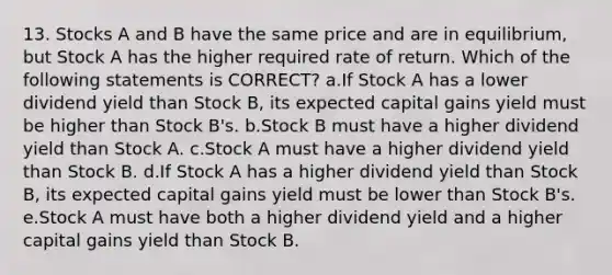 13. Stocks A and B have the same price and are in equilibrium, but Stock A has the higher required rate of return. Which of the following statements is CORRECT? a.If Stock A has a lower dividend yield than Stock B, its expected capital gains yield must be higher than Stock B's. b.Stock B must have a higher dividend yield than Stock A. c.Stock A must have a higher dividend yield than Stock B. d.If Stock A has a higher dividend yield than Stock B, its expected capital gains yield must be lower than Stock B's. e.Stock A must have both a higher dividend yield and a higher capital gains yield than Stock B.