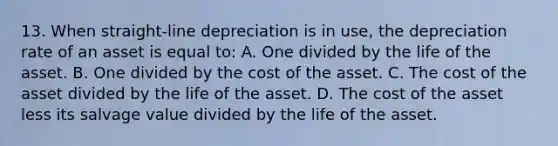 13. When straight-line depreciation is in use, the depreciation rate of an asset is equal to: A. One divided by the life of the asset. B. One divided by the cost of the asset. C. The cost of the asset divided by the life of the asset. D. The cost of the asset less its salvage value divided by the life of the asset.