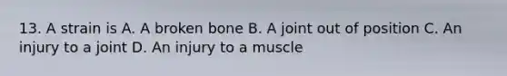 13. A strain is A. A broken bone B. A joint out of position C. An injury to a joint D. An injury to a muscle