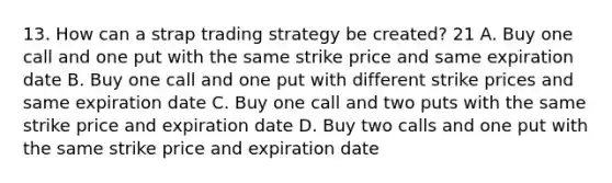 13. How can a strap trading strategy be created? 21 A. Buy one call and one put with the same strike price and same expiration date B. Buy one call and one put with different strike prices and same expiration date C. Buy one call and two puts with the same strike price and expiration date D. Buy two calls and one put with the same strike price and expiration date