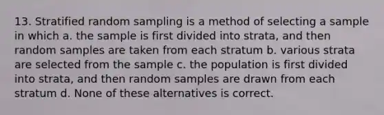 13. Stratified random sampling is a method of selecting a sample in which a. the sample is first divided into strata, and then random samples are taken from each stratum b. various strata are selected from the sample c. the population is first divided into strata, and then random samples are drawn from each stratum d. None of these alternatives is correct.