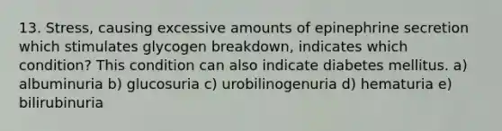 13. Stress, causing excessive amounts of epinephrine secretion which stimulates glycogen breakdown, indicates which condition? This condition can also indicate diabetes mellitus. a) albuminuria b) glucosuria c) urobilinogenuria d) hematuria e) bilirubinuria