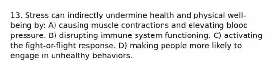 13. Stress can indirectly undermine health and physical well-being by: A) causing muscle contractions and elevating blood pressure. B) disrupting immune system functioning. C) activating the fight-or-flight response. D) making people more likely to engage in unhealthy behaviors.