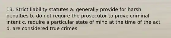 13. Strict liability statutes a. generally provide for harsh penalties b. do not require the prosecutor to prove criminal intent c. require a particular state of mind at the time of the act d. are considered true crimes