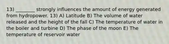 13) ________ strongly influences the amount of energy generated from hydropower. 13) A) Latitude B) The volume of water released and the height of the fall C) The temperature of water in the boiler and turbine D) The phase of the moon E) The temperature of reservoir water