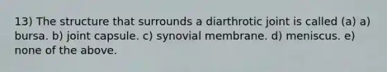 13) The structure that surrounds a diarthrotic joint is called (a) a) bursa. b) joint capsule. c) synovial membrane. d) meniscus. e) none of the above.