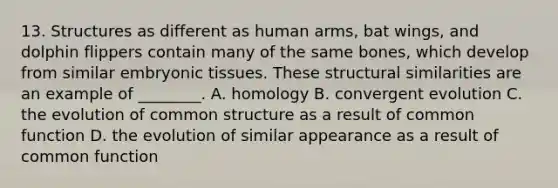 13. Structures as different as human arms, bat wings, and dolphin flippers contain many of the same bones, which develop from similar embryonic tissues. These structural similarities are an example of ________. A. homology B. convergent evolution C. the evolution of common structure as a result of common function D. the evolution of similar appearance as a result of common function