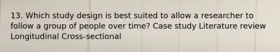 13. Which study design is best suited to allow a researcher to follow a group of people over time? Case study Literature review Longitudinal Cross-sectional