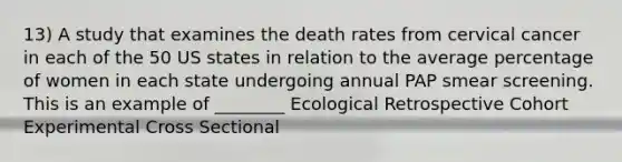 13) A study that examines the death rates from cervical cancer in each of the 50 US states in relation to the average percentage of women in each state undergoing annual PAP smear screening. This is an example of ________ Ecological Retrospective Cohort Experimental Cross Sectional