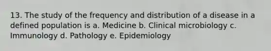 13. The study of the frequency and distribution of a disease in a defined population is a. Medicine b. Clinical microbiology c. Immunology d. Pathology e. Epidemiology