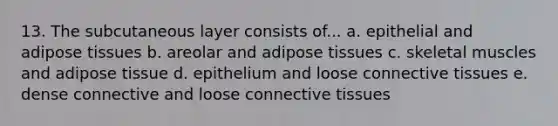 13. The subcutaneous layer consists of... a. epithelial and adipose tissues b. areolar and adipose tissues c. skeletal muscles and adipose tissue d. epithelium and loose connective tissues e. dense connective and loose connective tissues