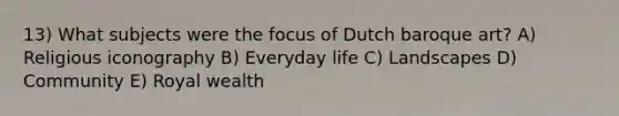 13) What subjects were the focus of Dutch baroque art? A) Religious iconography B) Everyday life C) Landscapes D) Community E) Royal wealth