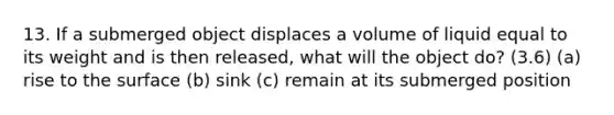 13. If a submerged object displaces a volume of liquid equal to its weight and is then released, what will the object do? (3.6) (a) rise to the surface (b) sink (c) remain at its submerged position