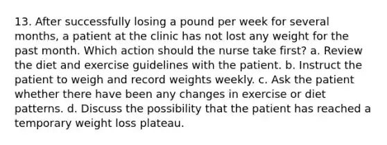 13. After successfully losing a pound per week for several months, a patient at the clinic has not lost any weight for the past month. Which action should the nurse take first? a. Review the diet and exercise guidelines with the patient. b. Instruct the patient to weigh and record weights weekly. c. Ask the patient whether there have been any changes in exercise or diet patterns. d. Discuss the possibility that the patient has reached a temporary weight loss plateau.