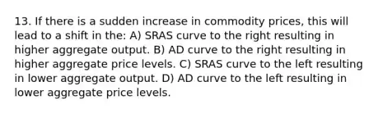 13. If there is a sudden increase in commodity prices, this will lead to a shift in the: A) SRAS curve to the right resulting in higher aggregate output. B) AD curve to the right resulting in higher aggregate price levels. C) SRAS curve to the left resulting in lower aggregate output. D) AD curve to the left resulting in lower aggregate price levels.