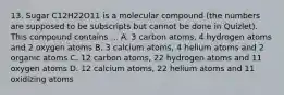 13. Sugar C12H22O11 is a molecular compound (the numbers are supposed to be subscripts but cannot be done in Quizlet). This compound contains ... A. 3 carbon atoms, 4 hydrogen atoms and 2 oxygen atoms B. 3 calcium atoms, 4 helium atoms and 2 organic atoms C. 12 carbon atoms, 22 hydrogen atoms and 11 oxygen atoms D. 12 calcium atoms, 22 helium atoms and 11 oxidizing atoms