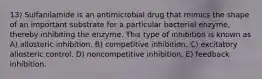 13) Sulfanilamide is an antimicrobial drug that mimics the shape of an important substrate for a particular bacterial enzyme, thereby inhibiting the enzyme. This type of inhibition is known as A) allosteric inhibition. B) competitive inhibition. C) excitatory allosteric control. D) noncompetitive inhibition. E) feedback inhibition.