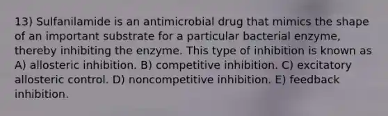 13) Sulfanilamide is an antimicrobial drug that mimics the shape of an important substrate for a particular bacterial enzyme, thereby inhibiting the enzyme. This type of inhibition is known as A) allosteric inhibition. B) competitive inhibition. C) excitatory allosteric control. D) noncompetitive inhibition. E) feedback inhibition.