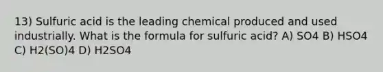 13) Sulfuric acid is the leading chemical produced and used industrially. What is the formula for sulfuric acid? A) SO4 B) HSO4 C) H2(SO)4 D) H2SO4