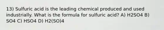 13) Sulfuric acid is the leading chemical produced and used industrially. What is the formula for sulfuric acid? A) H2SO4 B) SO4 C) HSO4 D) H2(SO)4