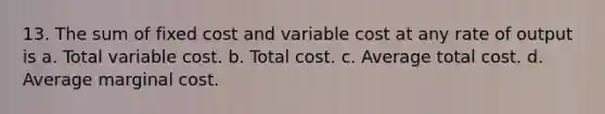 13. The sum of fixed cost and variable cost at any rate of output is a. Total variable cost. b. Total cost. c. Average total cost. d. Average marginal cost.