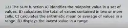 13) The SUM function A) identifies the midpoint value in a set of values. B) calculates the total of values contained in two or more cells. C) calculates the arithmetic mean or average of values in a range. D) displays the lowest value in a range.