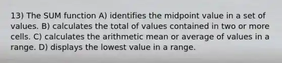 13) The SUM function A) identifies the midpoint value in a set of values. B) calculates the total of values contained in two or more cells. C) calculates the arithmetic mean or average of values in a range. D) displays the lowest value in a range.