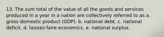 13. The sum total of the value of all the goods and services produced in a year in a nation are collectively referred to as a. gross domestic product (GDP). b. national debt. c. national deficit. d. laissez-faire economics. e. national surplus.