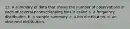 13. A summary of data that shows the number of observations in each of several nonoverlapping bins is called a. a frequency distribution. b. a sample summary. c. a bin distribution. d. an observed distribution.