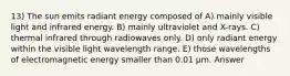 13) The sun emits radiant energy composed of A) mainly visible light and infrared energy. B) mainly ultraviolet and X-rays. C) thermal infrared through radiowaves only. D) only radiant energy within the visible light wavelength range. E) those wavelengths of electromagnetic energy smaller than 0.01 μm. Answer