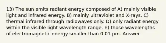 13) The sun emits radiant energy composed of A) mainly visible light and infrared energy. B) mainly ultraviolet and X-rays. C) thermal infrared through radiowaves only. D) only radiant energy within the visible light wavelength range. E) those wavelengths of electromagnetic energy smaller than 0.01 μm. Answer