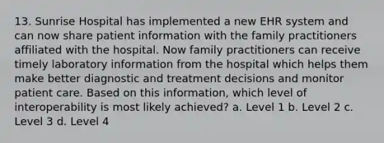 13. Sunrise Hospital has implemented a new EHR system and can now share patient information with the family practitioners affiliated with the hospital. Now family practitioners can receive timely laboratory information from the hospital which helps them make better diagnostic and treatment decisions and monitor patient care. Based on this information, which level of interoperability is most likely achieved? a. Level 1 b. Level 2 c. Level 3 d. Level 4