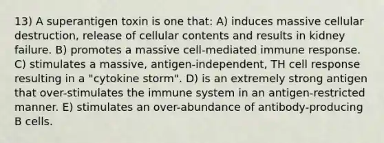 13) A superantigen toxin is one that: A) induces massive cellular destruction, release of cellular contents and results in kidney failure. B) promotes a massive cell-mediated immune response. C) stimulates a massive, antigen-independent, TH cell response resulting in a "cytokine storm". D) is an extremely strong antigen that over-stimulates the immune system in an antigen-restricted manner. E) stimulates an over-abundance of antibody-producing B cells.