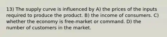 13) The supply curve is influenced by A) the prices of the inputs required to produce the product. B) the income of consumers. C) whether the economy is free-market or command. D) the number of customers in the market.