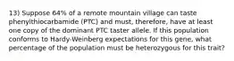 13) Suppose 64% of a remote mountain village can taste phenylthiocarbamide (PTC) and must, therefore, have at least one copy of the dominant PTC taster allele. If this population conforms to Hardy-Weinberg expectations for this gene, what percentage of the population must be heterozygous for this trait?