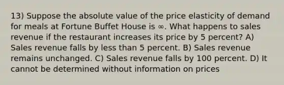 13) Suppose the absolute value of the price elasticity of demand for meals at Fortune Buffet House is ∞. What happens to sales revenue if the restaurant increases its price by 5 percent? A) Sales revenue falls by less than 5 percent. B) Sales revenue remains unchanged. C) Sales revenue falls by 100 percent. D) It cannot be determined without information on prices