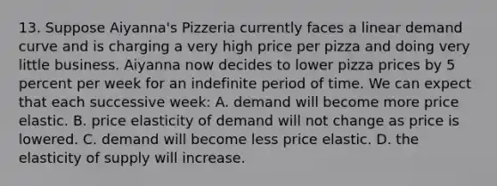 13. Suppose Aiyanna's Pizzeria currently faces a linear demand curve and is charging a very high price per pizza and doing very little business. Aiyanna now decides to lower pizza prices by 5 percent per week for an indefinite period of time. We can expect that each successive week: A. demand will become more price elastic. B. price elasticity of demand will not change as price is lowered. C. demand will become less price elastic. D. the elasticity of supply will increase.