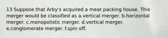 13 Suppose that Arby's acquired a meat packing house. This merger would be classified as a.vertical merger. b.horizontal merger. c.monopolistic merger. d.vertical merger. e.conglomerate merger. f.spin off.