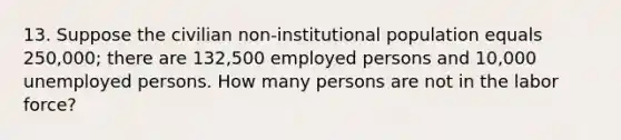 13. Suppose the civilian non-institutional population equals 250,000; there are 132,500 employed persons and 10,000 unemployed persons. How many persons are not in the labor force?