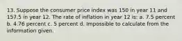 13. Suppose the consumer price index was 150 in year 11 and 157.5 in year 12. The rate of inflation in year 12 is: a. 7.5 percent b. 4.76 percent c. 5 percent d. Impossible to calculate from the information given.